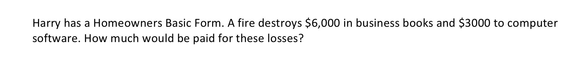 Harry has a Homeowners Basic Form. A fire destroys $6,000 in