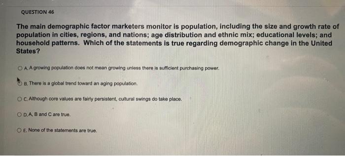 please answer all QUESTION 46 The main demographic factor marketers monitor is