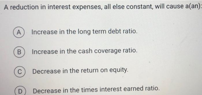  A reduction in interest expenses, all else constant, will cause a(an):