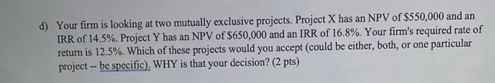  d) Your firm is looking at two mutually exclusive projects. Project
