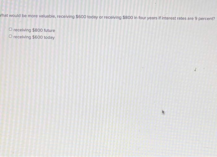  Vhat would be more valuable, receiving $600 today or receiving $800