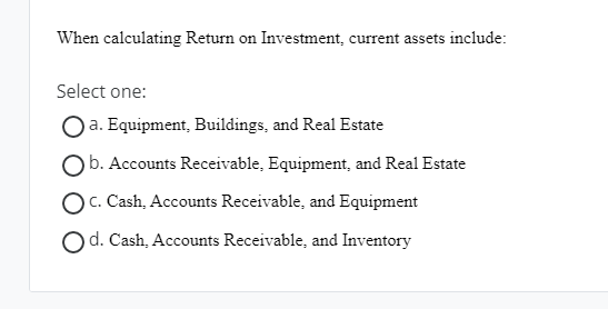 When calculating Return on Investment, current assets include: Select one: a.
