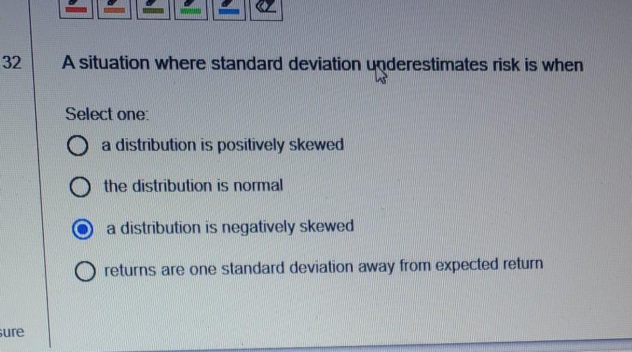 32 A situation where standard deviation underestimates risk is when Select