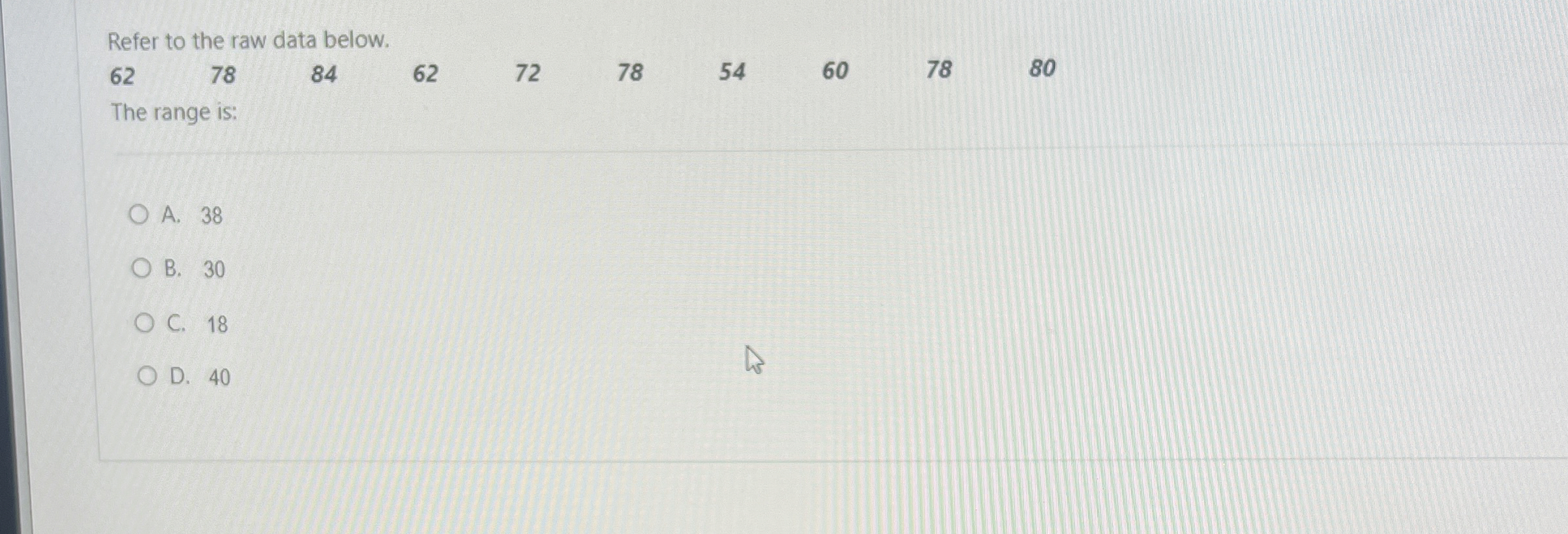  Refer to the raw data below. \table[[62,78,84,62,72,78,54,60,78,80]] The range is: A.38