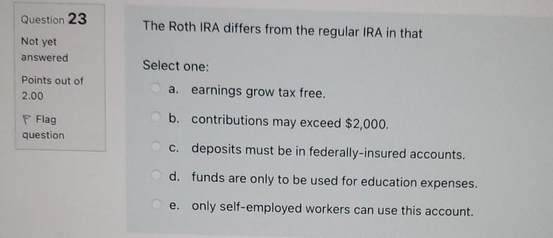 Question 23 The Roth IRA differs from the regular IRA in