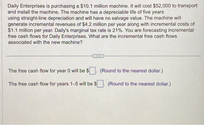 Daily Enterprises is purchasing a $10.1 million machine. It will cost $52,000