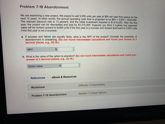  Problem 7-18 Abandonment We are examining a new project. We expect
