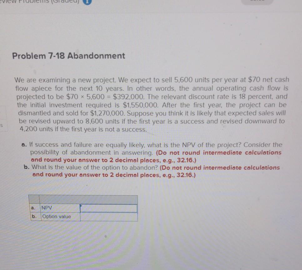  Problem 7-18 Abandonment We are examining a new project. We expect