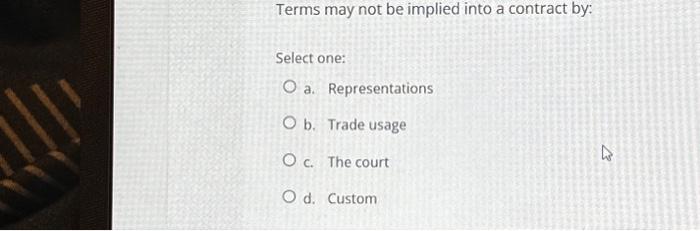  Terms may not be implied into a contract by: Select one: