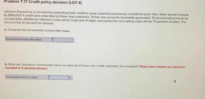  help Problem 7-17 Credit policy decision (L07-4) Johnson Electronics is considering