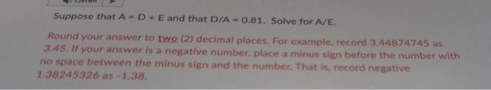 PLEASE HELP. Suppose that A=D+E and that D/A=0.81. Solve for A/E. Round