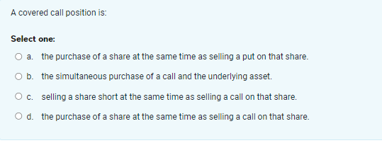  A covered call position is: Select one: a. the purchase of