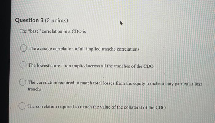  Question 3 (2 points) The "base" correlation in a CDO is