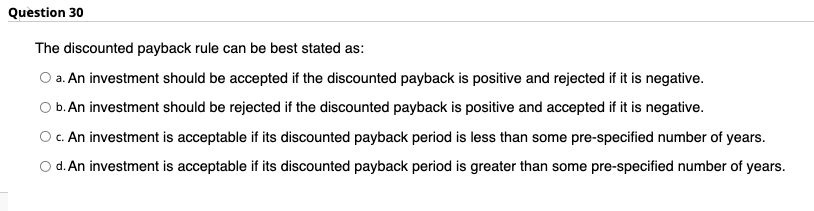 Question 30 The discounted payback rule can be best stated as: