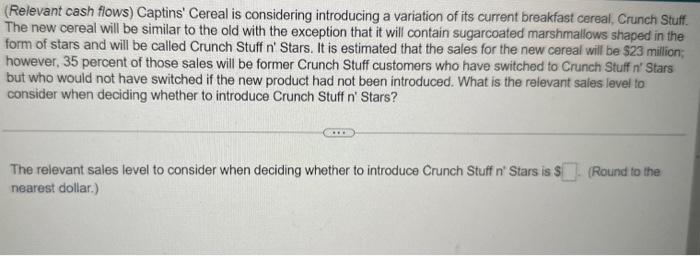  (Relevant cash flows) Captins' Cereal is considering introducing a variation of