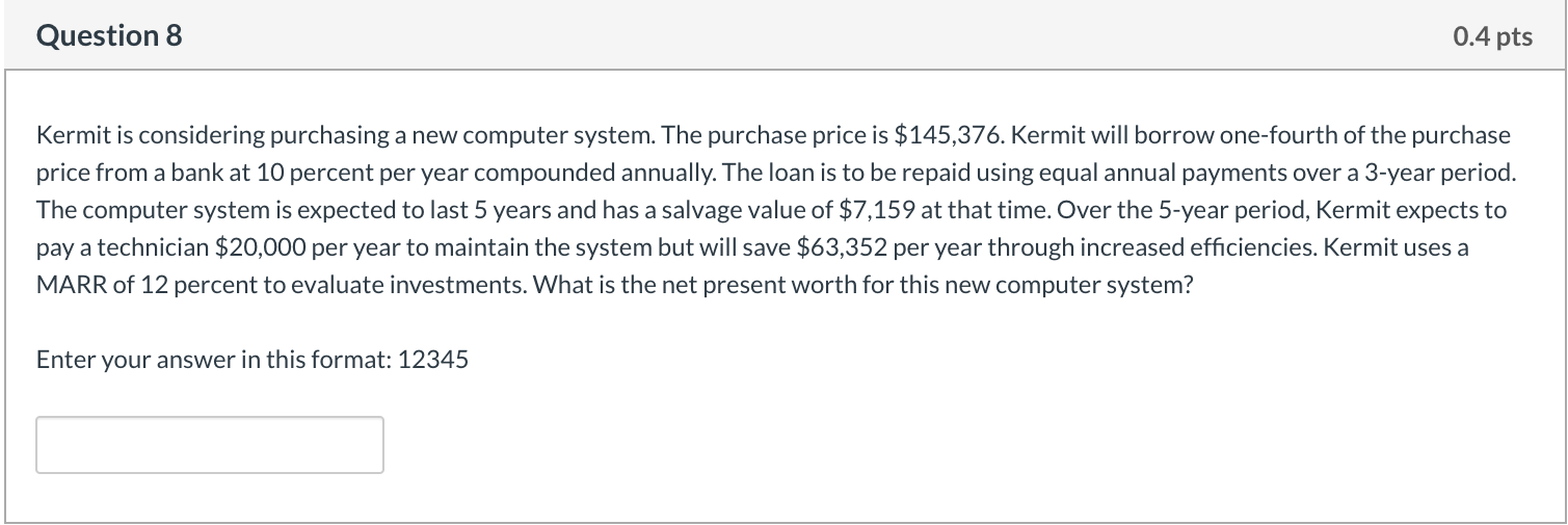 SHOW STEPS Question 8 0.4 pts Kermit is considering purchasing a new