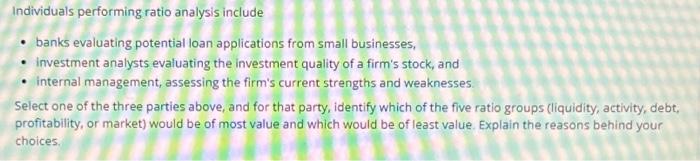 Individuals performing ratio analysis include banks evaluating potential loan applications from small
