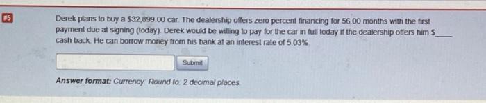 Only round the final answer Derek plans to buy a $32,899 00