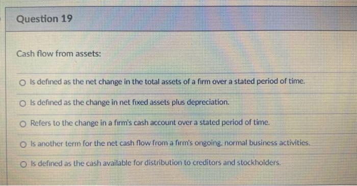  Question 19 Cash flow from assets: o is defined as the