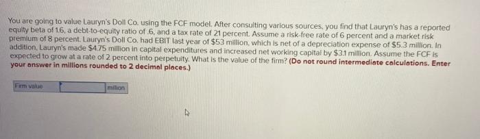  You are going to value Lauryn's Doll Co. using the FCF