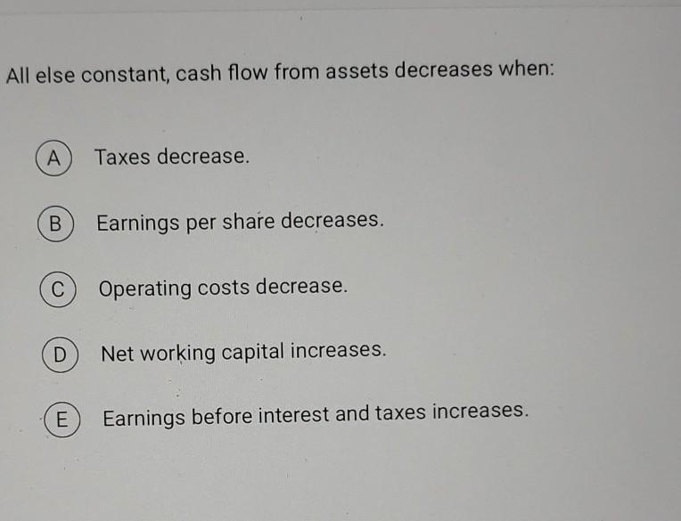  All else constant, cash flow from assets decreases when: A Taxes