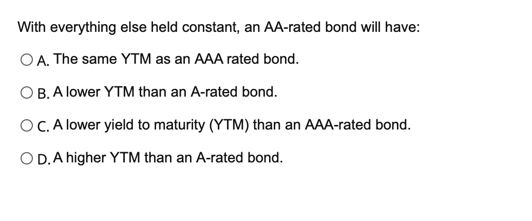  With everything else held constant, an AA-rated bond will have: O