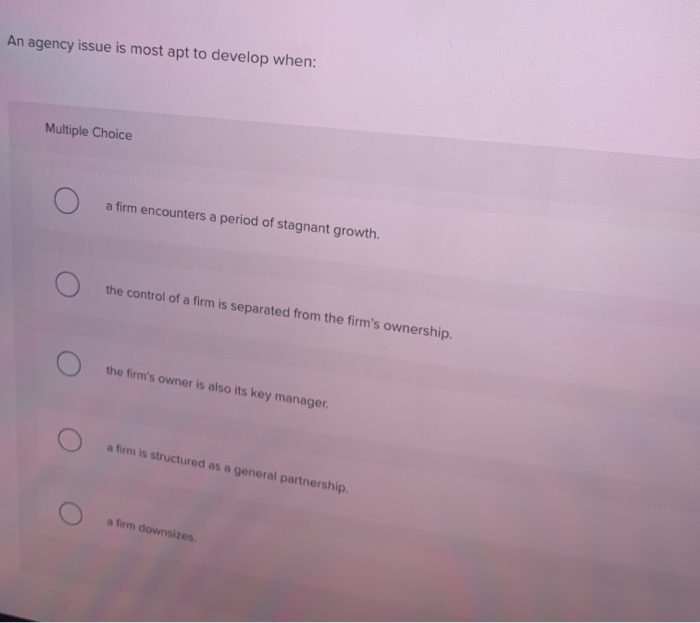  An agency issue is most apt to develop when: Multiple Choice