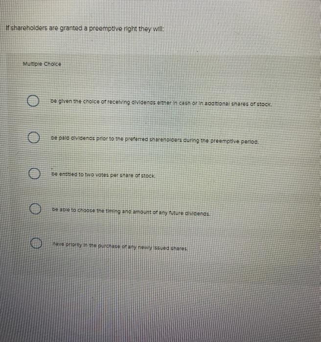  If shareholders are granted a preemptive right they will: Multiple Choice