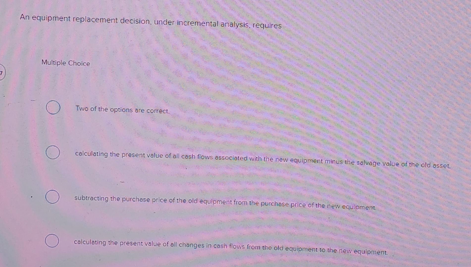  An equipment replacement decision, under incremental analysis, requires Multiple Choice Two