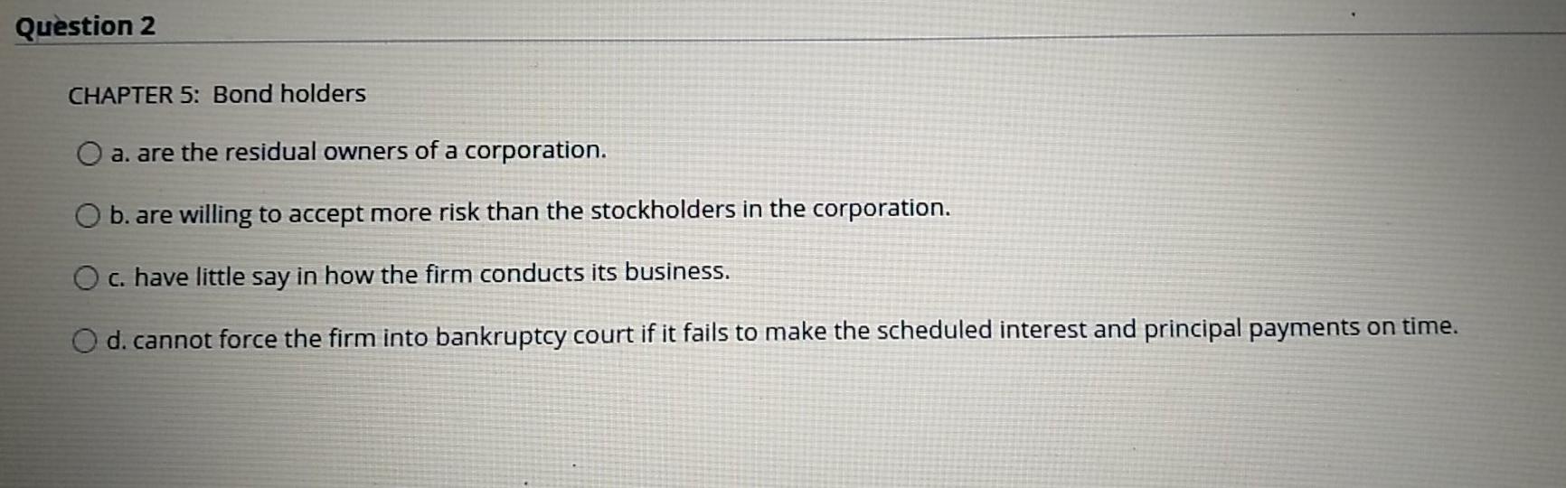 Question 2 CHAPTER 5: Bond holders O a. are the residual