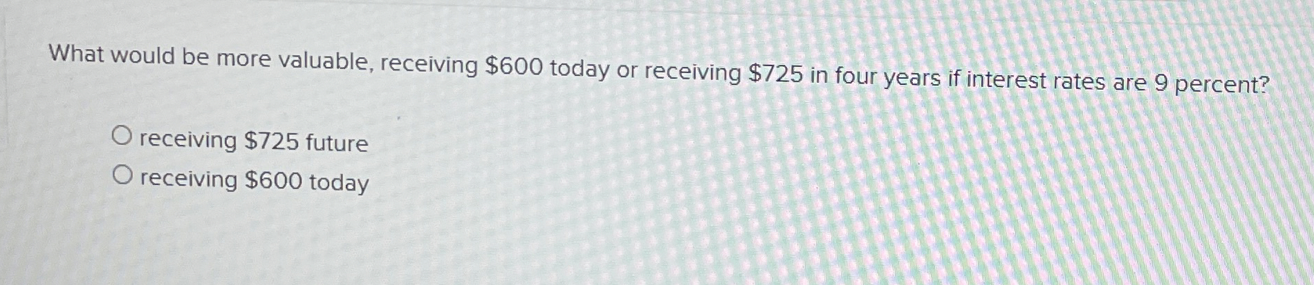  What would be more valuable, receiving $600 today or receiving $725