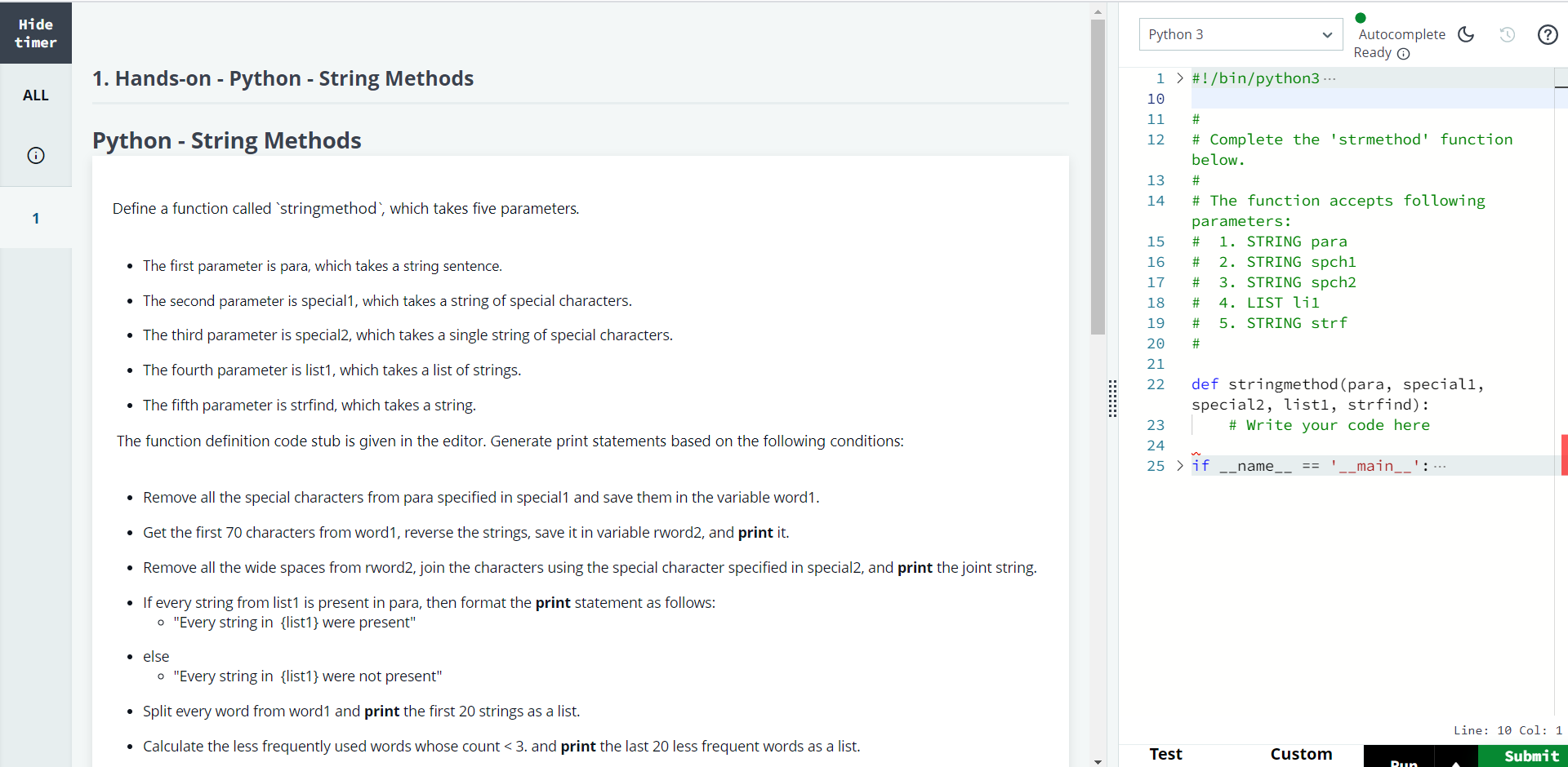 #!/bin/python3 importmathimportosimportrandomimportreimportsys ##Completethe'strmethod'functionbelow.##Thefunctionacceptsfollowingparameters:#1.STRINGpara#2.STRINGspch1#3.STRINGspch2#4.LISTli1#5.STRINGstrf# defstringmethod(para,special1,special2,list1,strfind):a=parab=special1forcharinb:a=a.replace(char,"")word1=arword2=word1[69::-1]print(rword2)spaceword=rword2.replace("","")newword=special2.join(spaceword)print(newword)ifany(extinparaforextinlist1):print("Everystringin%swerepresent"%list1)else:print("Everystringin%swerenotpresent"%list1)'nonumber=''.join([iforiinword1ifnoti.isdigit()])'nonumber=word1splitted=nonumber.split()print(splitted[0:20])lsl=[]di=dict()forwinsplitted:di[w]=di.get(w,0)+1fork,vindi.items():if(vlsl.append(k)print(lsl[-20:])print(word1.rfind(strfind)) if__name__=='__main__':para=input() spch1=input() spch2=input()qw1_count=int(input().strip()) qw1=[] for_inrange(qw1_count):qw1_item=input()qw1.append(qw1_item) strf=input() stringmethod(para,spch1,spch2,qw1,strf) \f\f\f\f\f