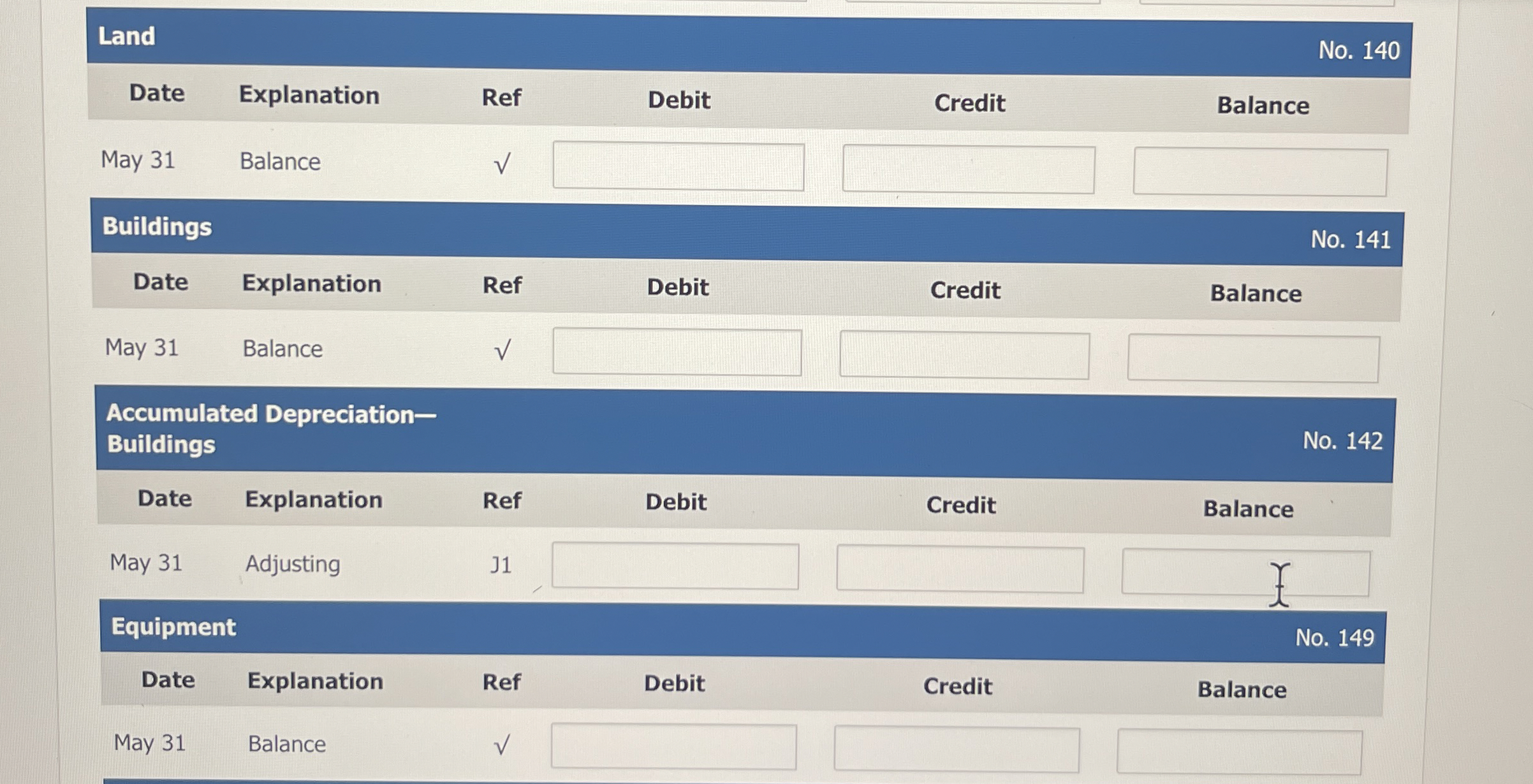  \table[[Land,No.140],[Date,Explanation,Ref,Debit,Credit,Balance],[May 31,Balance,,,,],[Buildings,No.141],[Date,Explanation,Ref,Debit,Credit,Balance],[May 31,Balance,,,,],[\table[[Accumulated Depreciation-],[Buildings]],No.142],[Date,Explanation,Ref,Debit,Credit,Balance],[May 31,Adjusting,J1,,,Y 