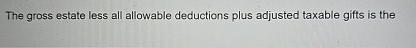  The gross estate less all allowable deductions plus adjusted taxable gifts