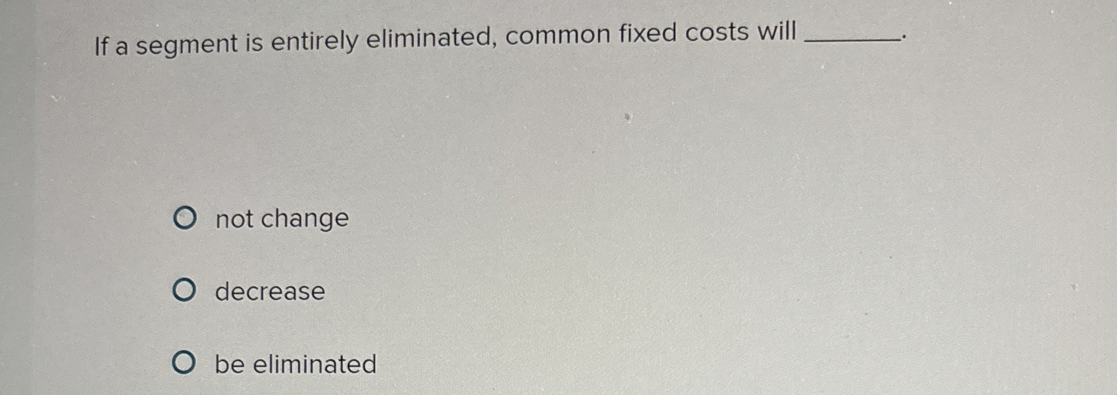  If a segment is entirely eliminated, common fixed costs will not