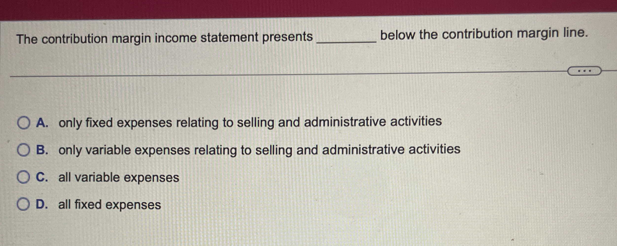  The contribution margin income statement presents below the contribution margin line.