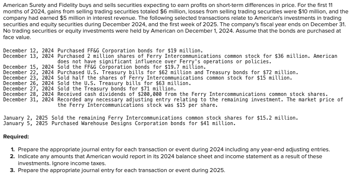 \table[[No,Date,General Journal,Debit,Credit],[1,\table[[December 12,],[2024]],Investment in bonds,19.0,],[,Cash,,19.0],[,,,,],[2,\table[[\table[[December 13,],[2024]]]],Investment in equity securities,36.0,],[,Cash,,36.0],[,,,,],[3,\table[[\table[[December 15,],[2024]]]],Fair value