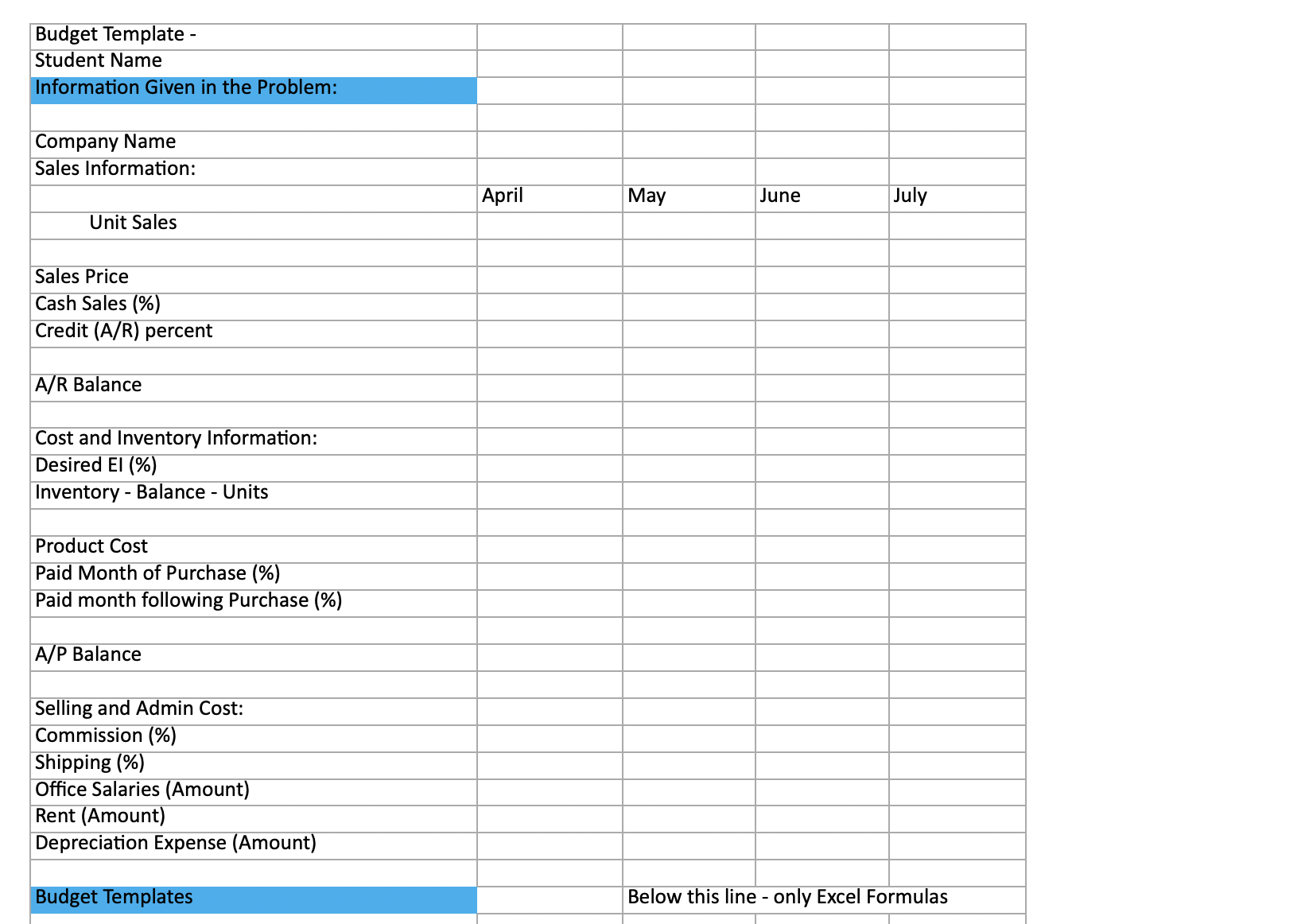  \table[[Budget Template -,,,,],[Student Name,,,,],[Information Given in the Problem:,,,,],[,,,,],[Company Name,April,May,June,July],[Sales Information:,,,,],[,,,,],[Unit Sales,,,,],[Sales