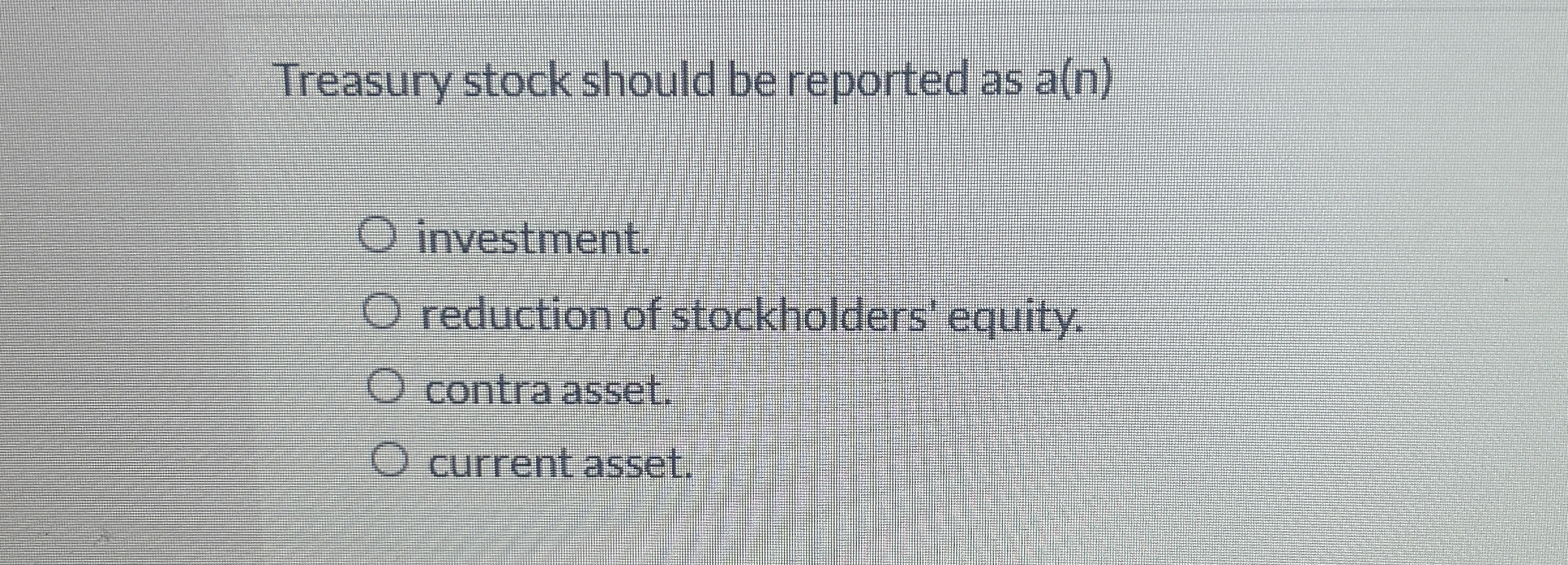  Treasury stock should be reported as a(n) investment. reduction of stockholders'