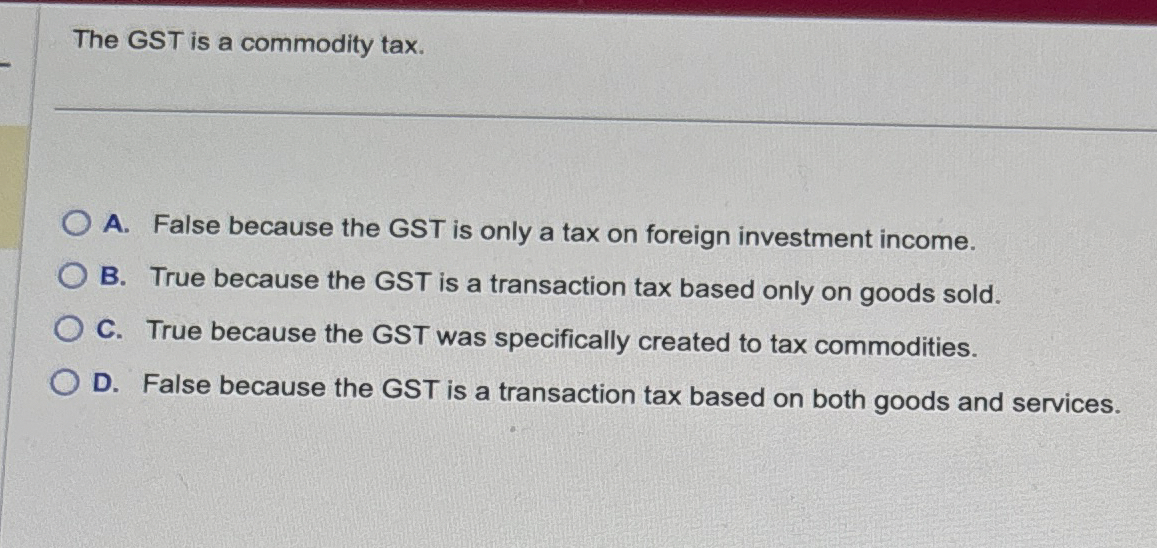  The GST is a commodity tax. A. False because the GST