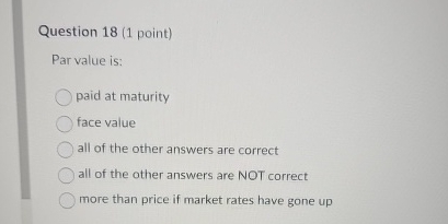  Question 18(1 point) Par value is: paid at maturity face value