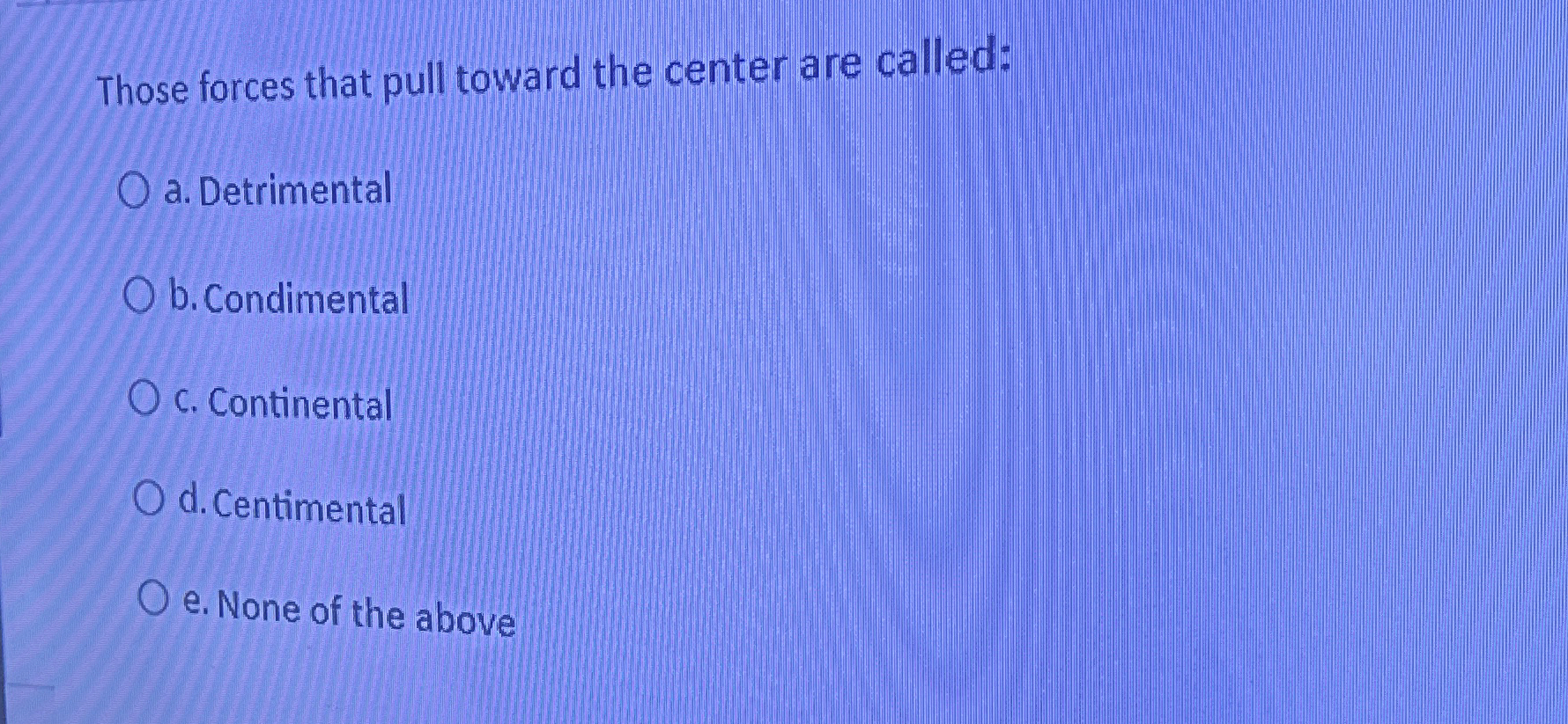  Those forces that pull toward the center are called: a. Detrimental
