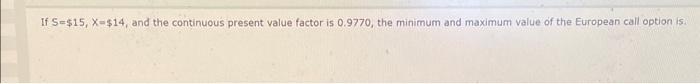  If S=$15, X=$14, and the continuous present value factor is 0.9770,