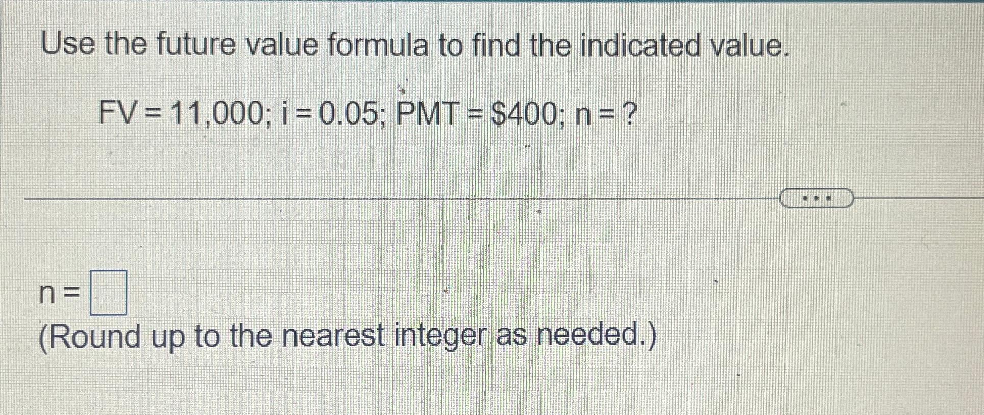  Use the future value formula to find the indicated value. FV=11,000;i=0.05;PMT=$400;n=