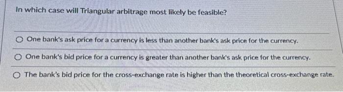  In which case will Triangular arbitrage most likely be feasible? One