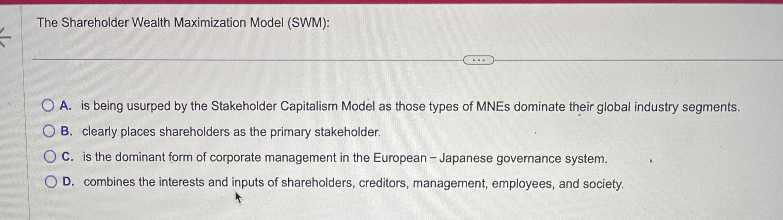  The Shareholder Wealth Maximization Model (SWM): A. is being usurped by