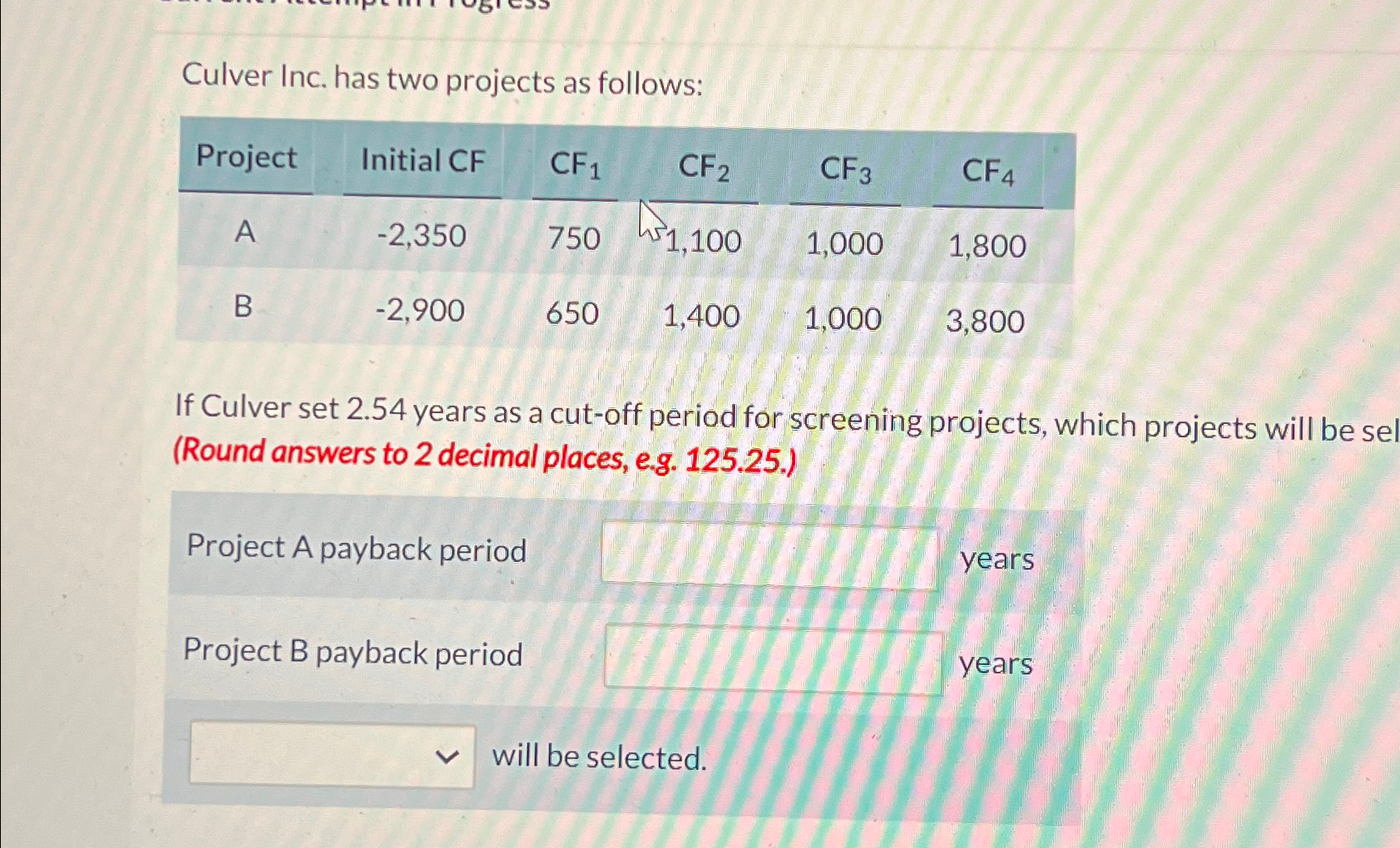  Culver Inc. has two projects as follows: \table[[Project,Initial CF,CF1,CF2,CF3,CF4 