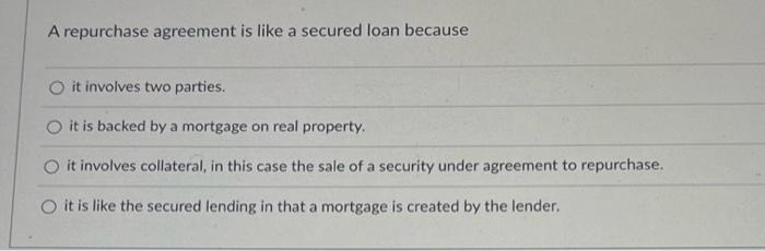  A repurchase agreement is like a secured loan because it involves