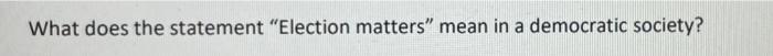  What does the statement "Election matters mean in a democratic society