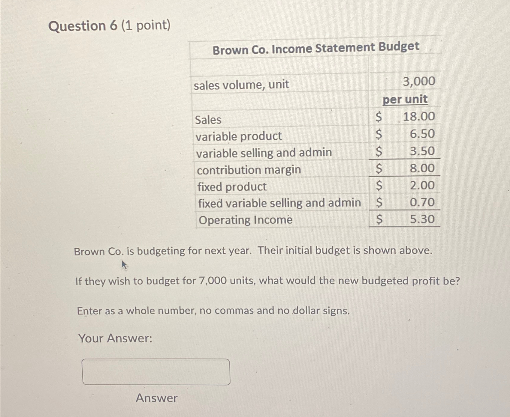  Question 6(1 point) \table[[Brown Co. Income Statement Budget],[sales volume, unit,3,000],[,per unit],[Sales,18.00],[variable